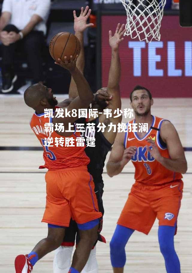 韦少称霸场上三节分力挽狂澜逆转胜雷霆